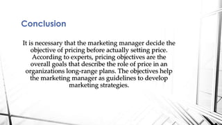 It is necessary that the marketing manager decide the 
objective of pricing before actually setting price. 
According to experts, pricing objectives are the 
overall goals that describe the role of price in an 
organizations long-range plans. The objectives help 
the marketing manager as guidelines to develop 
marketing strategies. 
Conclusion 
 
