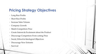 Pricing Strategy Objectives 
• Long Run Profits 
• Short Run Profits 
• Increase Sales Volume 
• Company Growth 
• Match Competitors Price 
• Create Interest & Excitement about the Product 
• Discourage Competitors From cutting Price 
• Social, Ethical & Ideological Objectives 
• Discourage New Entrants 
• Survival 
 