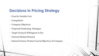 Decisions in Pricing Strategy 
• Fixed & Variable Cost 
• Competition 
• Company Objectives 
• Proposed Positioning Strategies 
• Target Group & Willingness to Pay 
• External Market Demand 
• Internal Factors; Product Cost & Objectives of Company 
 