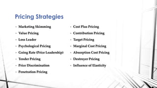 Pricing Strategies 
• Marketing Skimming 
• Value Pricing 
• Loss Leader 
• Psychological Pricing 
• Going Rate (Price Leadership) 
• Tender Pricing 
• Price Discrimination 
• Penetration Pricing 
• Cost Plus Pricing 
• Contribution Pricing 
• Target Pricing 
• Marginal Cost Pricing 
• Absorption Cost Pricing 
• Destroyer Pricing 
• Influence of Elasticity 
 
