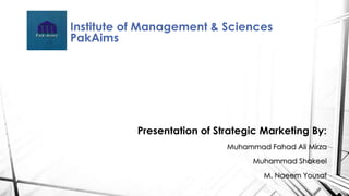 Institute of Management & Sciences 
PakAims 
Presentation of Strategic Marketing By: 
Muhammad Fahad Ali Mirza 
Muhammad Shakeel 
M. Naeem Yousaf 
 