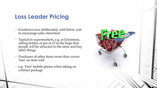 Loss Leader Pricing 
• Goods/services deliberately sold below cost 
to encourage sales elsewhere 
• Typical in supermarkets, e.g. at Christmas, 
selling bottles of gin at £3 in the hope that 
people will be attracted to the store and buy 
other things 
• Purchases of other items more than covers 
‘loss’ on item sold 
• e.g. ‘Free’ mobile phone when taking on 
contract package 
 