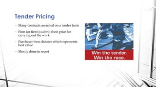 Tender Pricing 
• Many contracts awarded on a tender basis 
• Firm (or firms) submit their price for 
carrying out the work 
• Purchaser then chooses which represents 
best value 
• Mostly done in secret 
 