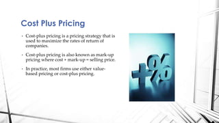 Cost Plus Pricing 
• Cost-plus pricing is a pricing strategy that is 
used to maximize the rates of return of 
companies. 
• Cost-plus pricing is also known as mark-up 
pricing where cost + mark-up = selling price. 
• In practice, most firms use either value-based 
pricing or cost-plus pricing. 
 