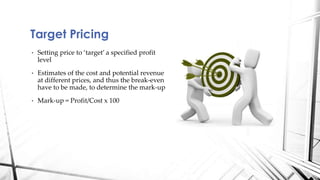 Target Pricing 
• Setting price to ‘target’ a specified profit 
level 
• Estimates of the cost and potential revenue 
at different prices, and thus the break-even 
have to be made, to determine the mark-up 
• Mark-up = Profit/Cost x 100 
 