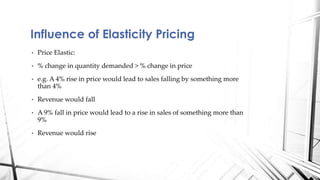 Influence of Elasticity Pricing 
• Price Elastic: 
• % change in quantity demanded > % change in price 
• e.g. A 4% rise in price would lead to sales falling by something more 
than 4% 
• Revenue would fall 
• A 9% fall in price would lead to a rise in sales of something more than 
9% 
• Revenue would rise 
 