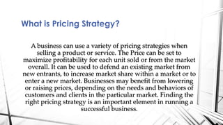 What is Pricing Strategy? 
A business can use a variety of pricing strategies when 
selling a product or service. The Price can be set to 
maximize profitability for each unit sold or from the market 
overall. It can be used to defend an existing market from 
new entrants, to increase market share within a market or to 
enter a new market. Businesses may benefit from lowering 
or raising prices, depending on the needs and behaviors of 
customers and clients in the particular market. Finding the 
right pricing strategy is an important element in running a 
successful business. 
 