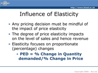 http://www.bized.ac.uk



     Influence of Elasticity
• Any pricing decision must be mindful of
  the impact of price elasticity
• The degree of price elasticity impacts
  on the level of sales and hence revenue
• Elasticity focuses on proportionate
  (percentage) changes
    • PED = % Change in Quantity
     demanded/% Change in Price


                                  Copyright 2006 – Biz/ed
 