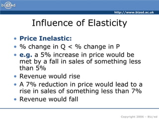 http://www.bized.ac.uk



     Influence of Elasticity
• Price Inelastic:
• % change in Q < % change in P
• e.g. a 5% increase in price would be
  met by a fall in sales of something less
  than 5%
• Revenue would rise
• A 7% reduction in price would lead to a
  rise in sales of something less than 7%
• Revenue would fall

                                   Copyright 2006 – Biz/ed
 