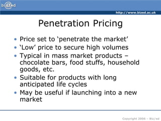 http://www.bized.ac.uk



       Penetration Pricing
• Price set to ‘penetrate the market’
• ‘Low’ price to secure high volumes
• Typical in mass market products –
  chocolate bars, food stuffs, household
  goods, etc.
• Suitable for products with long
  anticipated life cycles
• May be useful if launching into a new
  market

                                   Copyright 2006 – Biz/ed
 