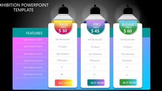 BUY NOW
XXX Bandwidth
XX Space
SQL Database
Tablespace


BASIC
PRICE
$ 30
BUY NOW
XXX Bandwidth
XX Space
SQL Database
Tablespace

PRO
PRICE
$ 45
BUY NOW
XXX Bandwidth
XX Space
SQL Database
Tablespace

BUSINESS
PRICE
$ 60
 
Type Feature 1 here
Type Feature 2 here
Type Feature 3 here
Type Feature 4 here
Type Feature 5 here
Type Feature 6 here
FEATURES
XHIBITION POWERPOINT
TEMPLATE
 
