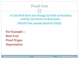 Fixed Cost
10
A Cost that does not change in total as business
activity increases or decreases.
(Fixed Cost remain fixed in Total)
For Example :-
Rent Cost
Fixed Wages
Depreciation
Skills Developers (0092-3247661111) info@skillsdevelopers.org www.skillsdevelopers.org
 