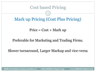 Cost based Pricing
12
Mark up Pricing (Cost Plus Pricing)
Price = Cost + Mark up
Preferable for Marketing and Trading Firms.
Slower turnaround, Larger Markup and vice-versa
Skills Developers (0092-3247661111) info@skillsdevelopers.org www.skillsdevelopers.org
 