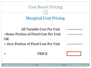 Cost Based Pricing
15
Marginal Cost Pricing
All Variable Cost Per Unit ------------
+Some Portion of Fixed Cost Per Unit ------------
OR
+ Zero Portion of Fixed Cost Per Unit ------------
= PRICE
Skills Developers (0092-3247661111) info@skillsdevelopers.org www.skillsdevelopers.org
 