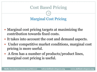 Cost Based Pricing
16
Marginal Cost Pricing
 Marginal cost pricing targets at maximizing the
contribution towards fixed costs.
 It takes into account the cost and demand aspects.
 Under competitive market conditions, marginal cost
pricing is more useful.
 A firm has a number of products/product lines,
marginal cost pricing is useful.
Skills Developers (0092-3247661111) info@skillsdevelopers.org www.skillsdevelopers.org
 