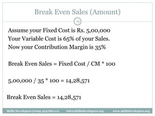 Break Even Sales (Amount)
19
Assume your Fixed Cost is Rs. 5,00,000
Your Variable Cost is 65% of your Sales.
Now your Contribution Margin is 35%
Break Even Sales = Fixed Cost / CM * 100
5,00,000 / 35 * 100 = 14,28,571
Break Even Sales = 14,28,571
Skills Developers (0092-3247661111) info@skillsdevelopers.org www.skillsdevelopers.org
 