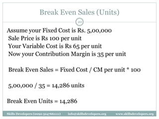 Break Even Sales (Units)
20
Assume your Fixed Cost is Rs. 5,00,000
Sale Price is Rs 100 per unit
Your Variable Cost is Rs 65 per unit
Now your Contribution Margin is 35 per unit
Break Even Sales = Fixed Cost / CM per unit * 100
5,00,000 / 35 = 14,286 units
Break Even Units = 14,286
Skills Developers (0092-3247661111) info@skillsdevelopers.org www.skillsdevelopers.org
 