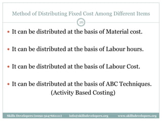 Method of Distributing Fixed Cost Among Different Items
26
 It can be distributed at the basis of Material cost.
 It can be distributed at the basis of Labour hours.
 It can be distributed at the basis of Labour Cost.
 It can be distributed at the basis of ABC Techniques.
(Activity Based Costing)
Skills Developers (0092-3247661111) info@skillsdevelopers.org www.skillsdevelopers.org
 