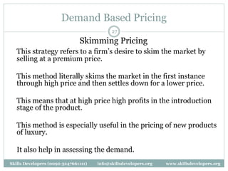 Demand Based Pricing
27
Skimming Pricing
This strategy refers to a firm’s desire to skim the market by
selling at a premium price.
This method literally skims the market in the first instance
through high price and then settles down for a lower price.
This means that at high price high profits in the introduction
stage of the product.
This method is especially useful in the pricing of new products
of luxury.
It also help in assessing the demand.
Skills Developers (0092-3247661111) info@skillsdevelopers.org www.skillsdevelopers.org
 