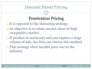 Demand Based Pricing
28
Penetration Pricing
 It is opposed to the skimming strategy.
 Its objective is to attain market share in high
competitive market
 If product in not luxury and can capture a large
volume of sale, the firm can choose this method.
 This strategy often heralds price war in the
industry.
Skills Developers (0092-3247661111) info@skillsdevelopers.org www.skillsdevelopers.org
 
