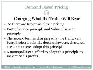 Demand Based Pricing
29
Charging What the Traffic Will Bear
 As there are two principles in pricing.
 Cost of service principle and Value of service
principle.
 The second term is charging what the traffic can
bear. Professionals like doctors, lawyers, chartered
accountants etc., adopt this principle.
 A monopolist can afford to adopt this principle to
maximize his profits.
Skills Developers (0092-3247661111) info@skillsdevelopers.org www.skillsdevelopers.org
 