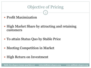 Objective of Pricing
3
 Profit Maximization
 High Market Share by attracting and retaining
customers
 To attain Status Quo by Stable Price
 Meeting Competition in Market
 High Return on Investment
Skills Developers (0092-3247661111) info@skillsdevelopers.org www.skillsdevelopers.org
 