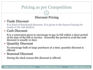 Pricing as per Competition
30
Discount Pricing
 Trade Discount
It is kind of functional discount. It is given to the buyers buying for
resale or for sub dealers.
 Cash Discount
It is a concession given to encourage to pay in full within a short period
of the date of the bill or invoice. Generally the period to avail the cash
discount is usually 10 days
 Quantity Discount
To encourage bulk or large purchases at a time, quantity discount is
offered.
 Seasonal Discount
During the slack season this discount is offered.
Skills Developers (0092-3247661111) info@skillsdevelopers.org www.skillsdevelopers.org
 