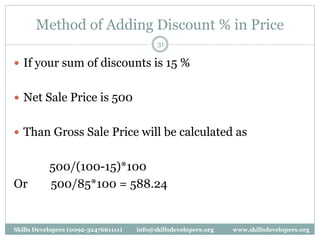 Method of Adding Discount % in Price
31
 If your sum of discounts is 15 %
 Net Sale Price is 500
 Than Gross Sale Price will be calculated as
500/(100-15)*100
Or 500/85*100 = 588.24
Skills Developers (0092-3247661111) info@skillsdevelopers.org www.skillsdevelopers.org
 