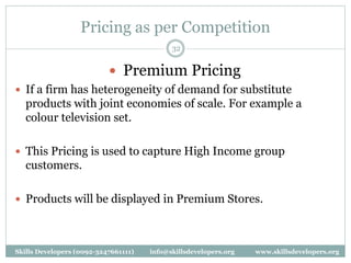 Pricing as per Competition
32
 Premium Pricing
 If a firm has heterogeneity of demand for substitute
products with joint economies of scale. For example a
colour television set.
 This Pricing is used to capture High Income group
customers.
 Products will be displayed in Premium Stores.
Skills Developers (0092-3247661111) info@skillsdevelopers.org www.skillsdevelopers.org
 