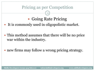 Pricing as per Competition
33
 Going Rate Pricing
 It is commonly used in oligopolistic market.
 This method assumes that there will be no price
war within the industry.
 new firms may follow a wrong pricing strategy.
Skills Developers (0092-3247661111) info@skillsdevelopers.org www.skillsdevelopers.org
 