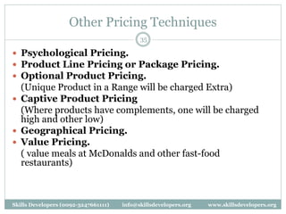 Other Pricing Techniques
35
 Psychological Pricing.
 Product Line Pricing or Package Pricing.
 Optional Product Pricing.
(Unique Product in a Range will be charged Extra)
 Captive Product Pricing
(Where products have complements, one will be charged
high and other low)
 Geographical Pricing.
 Value Pricing.
( value meals at McDonalds and other fast-food
restaurants)
Skills Developers (0092-3247661111) info@skillsdevelopers.org www.skillsdevelopers.org
 