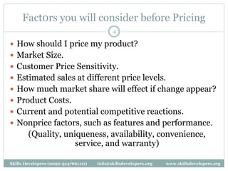 Fact0rs you will consider before Pricing
4
 How should I price my product?
 Market Size.
 Customer Price Sensitivity.
 Estimated sales at different price levels.
 How much market share will effect if change appear?
 Product Costs.
 Current and potential competitive reactions.
 Nonprice factors, such as features and performance.
(Quality, uniqueness, availability, convenience,
service, and warranty)
Skills Developers (0092-3247661111) info@skillsdevelopers.org www.skillsdevelopers.org
 