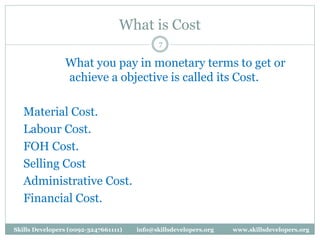 What is Cost
What you pay in monetary terms to get or
achieve a objective is called its Cost.
Material Cost.
Labour Cost.
FOH Cost.
Selling Cost
Administrative Cost.
Financial Cost.
7
Skills Developers (0092-3247661111) info@skillsdevelopers.org www.skillsdevelopers.org
 
