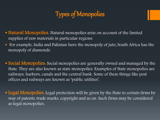 Types of Monopolies
 Natural Monopolies: Natural monopolies arise on account of the limited
supplies of raw materials in particular regions.
 For example, India and Pakistan have the monopoly of jute; South Africa has the
monopoly of diamonds.
 Social Monopolies: Social monopolies are generally owned and managed by the
State. They are also known as state monopolies. Examples of State monopolies are
railways, harbors, canals and the central bank. Some of these things like post
offices and railways are known as ‘public utilities’.
 Legal Monopolies: Legal protection will be given by the State to certain firms by
way of patents, trade marks, copyright and so on. Such firms may be considered
as legal monopolies.
 