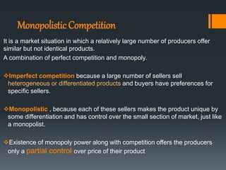 MonopolisticCompetition
It is a market situation in which a relatively large number of producers offer
similar but not identical products.
A combination of perfect competition and monopoly.
Imperfect competition because a large number of sellers sell
heterogeneous or differentiated products and buyers have preferences for
specific sellers.
Monopolistic , because each of these sellers makes the product unique by
some differentiation and has control over the small section of market, just like
a monopolist.
Existence of monopoly power along with competition offers the producers
only a partial control over price of their product
 