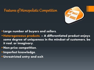 Features of MonopolisticCompetition
Large number of buyers and sellers.
Heterogeneous products. – A differentiated product enjoys
some degree of uniqueness in the mindset of customers, be
it real, or imaginary.
Non-price competition.
Imperfect knowledge.
Unrestricted entry and exit.
 