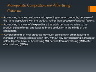 Monopolistic Competition and Advertising
Criticism
 Advertising induces customers into spending more on products, because of
the name associated with the product, rather than because of rational factors.
 Advertising is a wasteful expenditure that adds perhaps no value to the
product being offered, and leads to brand confusion in the minds of the
consumers.
 Advertisements of rival products may even cancel each other, leading to
increase in average costs of each firm, without any corresponding increase of
sales. Optimal Level of Advertising MR derived from advertising (MRA)=MC
of advertising (MCA)
 