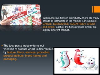  The toothpaste industry turns out
variation of product which is differentiated
by texture, flavor, services, promotion,
product attribute, brand names and
packaging.
With numerous firms in an industry, there are many
brands of toothpaste in the market. For example:
DARLIE, SENSODYNE, AQUAFRESH, CREST
and others. Each of the firms produce similar but
slightly different product.
 