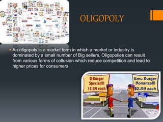 OLIGOPOLY
 An oligopoly is a market form in which a market or industry is
dominated by a small number of Big sellers. Oligopolies can result
from various forms of collusion which reduce competition and lead to
higher prices for consumers.
 