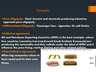 Examples
Pure Oligopoly : Steel, Cement and chemicals producing industries
approach pure oligopoly.
Differentiated Oligopoly : Passenger Cars , cigarettes ,Or soft Drinks.
Collusive agreement
Oil and Petroleum Exporting Countries (OPEC) is the best example, where
few countries (countries:Iran,Iraq,Kuwait,Saudi Arabia& Venezuela)are
producing the commodity and they collude under the label of OPEC and it
influence the price fixing, market sharing and other related policies.
Non-Collusive agreement
When big companies refuse to
form cartel and fix their own
Prices.
 
