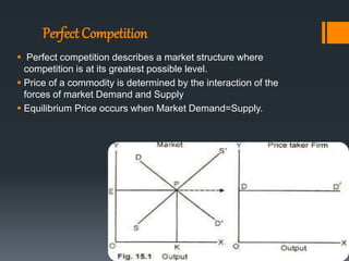 Perfect Competition
 Perfect competition describes a market structure where
competition is at its greatest possible level.
 Price of a commodity is determined by the interaction of the
forces of market Demand and Supply
 Equilibrium Price occurs when Market Demand=Supply.
 