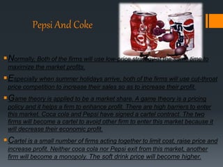 Pepsi And Coke
Normally, Both of the firms will use low-price strategy at the same time to
maximize the market profits.
Especially when summer holidays arrive, both of the firms will use cut-throat
price competition to increase their sales so as to increase their profit.
Game theory is applied to be a market share. A game theory is a pricing
policy and it helps a firm to enhance profit. There are high barriers to enter
this market. Coca cola and Pepsi have signed a cartel contract. The two
firms will become a cartel to avoid other firm to enter this market because it
will decrease their economic profit.
Cartel is a small number of firms acting together to limit cost, raise price and
increase profit. Neither coca cola nor Pepsi exit from this market, another
firm will become a monopoly. The soft drink price will become higher.
 