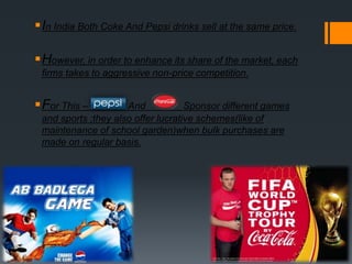 In India Both Coke And Pepsi drinks sell at the same price.
However, in order to enhance its share of the market, each
firms takes to aggressive non-price competition.
For This – And Sponsor different games
and sports ;they also offer lucrative schemes(like of
maintenance of school garden)when bulk purchases are
made on regular basis.
 