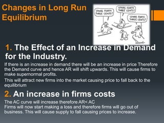 Changes in Long Run
Equilibrium
1. The Effect of an Increase in Demand
for the Industry.
If there is an increase in demand there will be an increase in price Therefore
the Demand curve and hence AR will shift upwards. This will cause firms to
make supernormal profits.
This will attract new firms into the market causing price to fall back to the
equilibrium
2. An increase in firms costs
The AC curve will increase therefore AR< AC
Firms will now start making a loss and therefore firms will go out of
business. This will cause supply to fall causing prices to increase.
 
