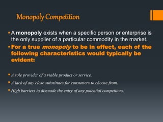 Monopoly Competition
A monopoly exists when a specific person or enterprise is
the only supplier of a particular commodity in the market.
For a true monopoly to be in effect, each of the
following characteristics would typically be
evident:
A sole provider of a viable product or service.
A lack of any close substitutes for consumers to choose from.
High barriers to dissuade the entry of any potential competitors.
 