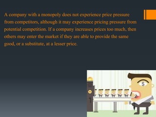 A company with a monopoly does not experience price pressure
from competitors, although it may experience pricing pressure from
potential competition. If a company increases prices too much, then
others may enter the market if they are able to provide the same
good, or a substitute, at a lesser price.
 