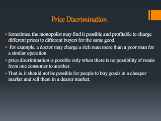 Price Discrimination
 Sometimes, the monopolist may find it possible and profitable to charge
different prices to different buyers for the same good.
 For example, a doctor may charge a rich man more than a poor man for
a similar operation.
 price discrimination is possible only when there is no possibility of resale
from one consumer to another.
 That is, it should not be possible for people to buy goods in a cheaper
market and sell them in a dearer market.
 