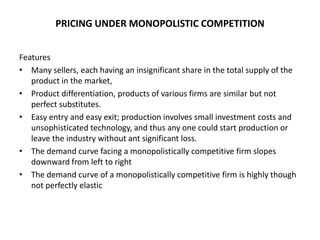 PRICING UNDER MONOPOLISTIC COMPETITION


Features
• Many sellers, each having an insignificant share in the total supply of the
   product in the market,
• Product differentiation, products of various firms are similar but not
   perfect substitutes.
• Easy entry and easy exit; production involves small investment costs and
   unsophisticated technology, and thus any one could start production or
   leave the industry without ant significant loss.
• The demand curve facing a monopolistically competitive firm slopes
   downward from left to right
• The demand curve of a monopolistically competitive firm is highly though
   not perfectly elastic
 