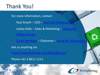 ? For more information, contact
? Paul Smyth C CEO C paul [at] billing.com.au
? Lesley Kelly C Sales & Marketing C lesley [at]
billing.com.au
? David Werdiger C Chairman C david [at] billing.com.au
? Ask us anything via
http://www.facebook.com/BillingBureau
? Phone +61 3 8611 1111
 
