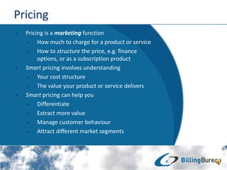 ? Pricing is a marketing function
? How much to charge for a product or service
? How to structure the price, e.g. finance
options, or as a subscription product
? Smart pricing involves understanding
? Your cost structure
? The value your product or service delivers
? Smart pricing can help you
? Differentiate
? Extract more value
? Manage customer behaviour
? Attract different market segments
 